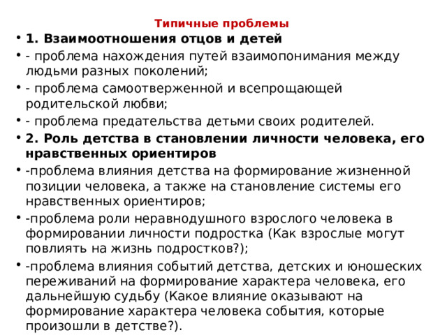 Типичные проблемы     1. Взаимоотношения отцов и детей - проблема нахождения путей взаимопонимания между людьми разных поколений; - проблема самоотверженной и всепрощающей родительской любви; - проблема предательства детьми своих родителей. 2. Роль детства в становлении личности человека, его нравственных ориентиров -проблема влияния детства на формирование жизненной позиции человека, а также на становление системы его нравственных ориентиров; -проблема роли неравнодушного взрослого человека в формировании личности подростка (Как взрослые могут повлиять на жизнь подростков?); -проблема влияния событий детства, детских и юношеских переживаний на формирование характера человека, его дальнейшую судьбу (Какое влияние оказывают на формирование характера человека события, которые произошли в детстве?). 