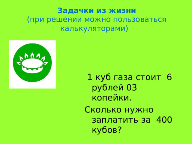 Задачки из жизни (при решении можно пользоваться калькуляторами)  1 куб газа стоит 6 рублей 03 копейки. Сколько нужно заплатить за 400 кубов? 