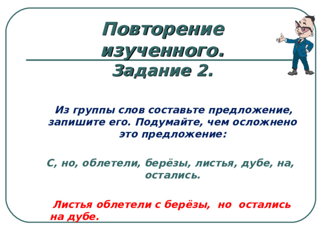 Повторение изученного. Задание 2.    Из группы слов составьте предложение, запишите его. Подумайте, чем осложнено это предложение:   С, но, облетели, берёзы, листья, дубе, на, остались.   Листья облетели с берёзы, но остались на дубе.     