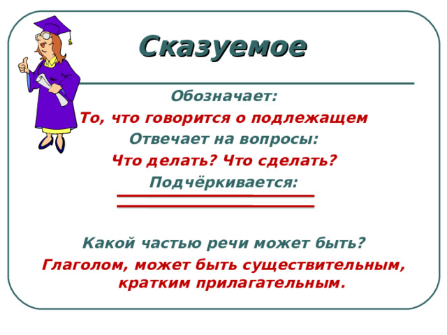 Сказуемое  Обозначает: То, что говорится о подлежащем Отвечает на вопросы: Что делать? Что сделать? Подчёркивается:  Какой частью речи может быть? Глаголом, может быть существительным, кратким прилагательным.    