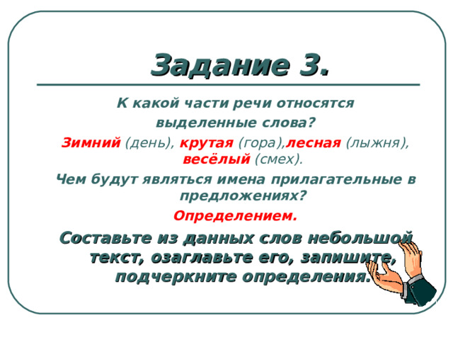 Задание 3. К какой части речи относятся выделенные слова? Зимний  (день),  крутая  (гора), лесная  (лыжня),  весёлый  (смех). Чем будут являться имена прилагательные в предложениях? Определением. Составьте из данных слов небольшой текст, озаглавьте его, запишите, подчеркните определения. Ответы: 