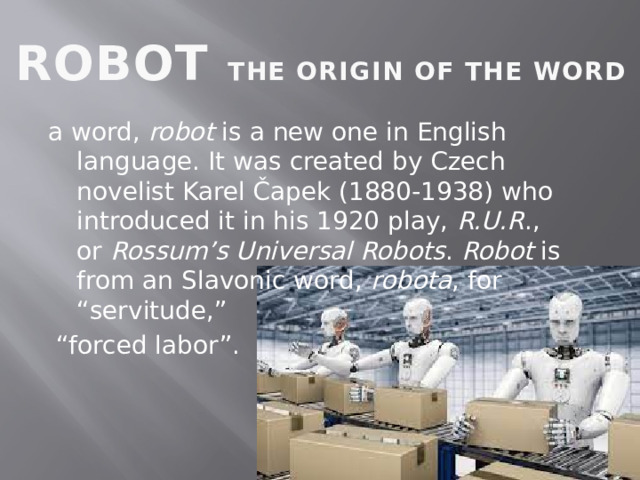 ROBOT THE ORIGIN OF THE WORD a word,  robot  is a new one in English language. It was created by Czech novelist Karel Čapek (1880-1938) who introduced it in his 1920 play,  R.U.R ., or  Rossum’s Universal Robots . Robot  is from an Slavonic word,  robota , for “servitude,” “ forced labor”. 