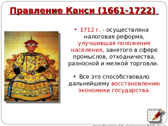 Правление Канси (1661-1722) 1712 г. - осуществлена налоговая реформа, улучшившая положение населения , занятого в сфере промыслов, отходничества, разносной и мелкой торговли. Все это способствовало дальнейшему восстановлению экономики государства.   Автор: Михайлова Н.М.- преподаватель МАОУ «Лицей № 21» 