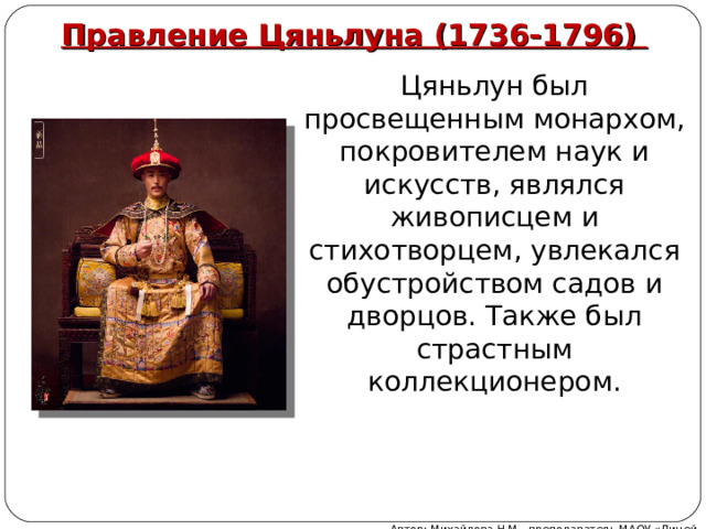 Правление Цяньлуна (1736-1796) Цяньлун был просвещенным монархом, покровителем наук и искусств, являлся живописцем и стихотворцем, увлекался обустройством садов и дворцов. Также был страстным коллекционером. Автор: Михайлова Н.М.- преподаватель МАОУ «Лицей № 21» 