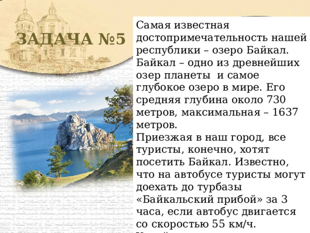 Самая известная достопримечательность нашей республики – озеро Байкал. Байкал – одно из древнейших озер планеты и самое глубокое озеро в мире. Его средняя глубина около 730 метров, максимальная – 1637 метров. Приезжая в наш город, все туристы, конечно, хотят посетить Байкал. Известно, что на автобусе туристы могут доехать до турбазы «Байкальский прибой» за 3 часа, если автобус двигается со скоростью 55 км/ч. Узнайте, на каком расстоянии от города находится эта турбаза. ЗАДАЧА №5 