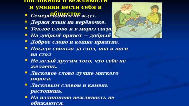 Пословицы о вежливости и умении вести себя в обществе   Семеро одного не ждут. Держи язык на верёвочке. Тёплое слово и в мороз согревает. На добрый привет — добрый и ответ. Доброе слово и кошке приятно. Посади свинью за стол, она и ноги на стол  Не делай другим того, что себе не желаешь. Ласковое слово лучше мягкого пирога. Ласковым словом и камень растопишь. На излишнюю вежливость не обижаются. От вежливых слов язык не отсохнет. Не стыдно молчать, когда нечего сказать. Доброе молчание лучше худого ворчания. Вежливость открывает все двери. 