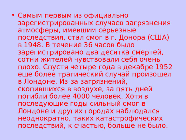 Самым первым из официально зарегистрированных случаев загрязнения атмосферы, имевшим серьезные последствия, стал смог в г. Донора (США) в 1948. В течение 36 часов было зарегистрировано два десятка смертей, сотни жителей чувствовали себя очень плохо. Спустя четыре года в декабре 1952 еще более трагический случай произошел в Лондоне. Из-за загрязнений, скопившихся в воздухе, за пять дней погибли более 4000 человек. Хотя в последующие годы сильный смог в Лондоне и других городах наблюдался неоднократно, таких катастрофических последствий, к счастью, больше не было. 