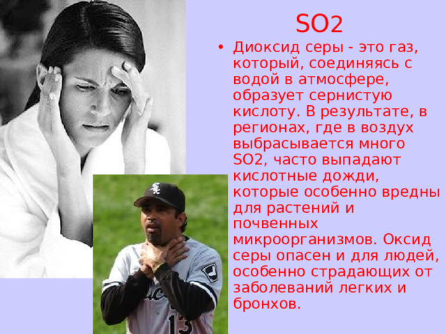 SO 2 Диоксид серы - это газ, который, соединяясь с водой в атмосфере, образует сернистую кислоту. В результате, в регионах, где в воздух выбрасывается много SO2, часто выпадают кислотные дожди, которые особенно вредны для растений и почвенных микроорганизмов. Оксид серы опасен и для людей, особенно страдающих от заболеваний легких и бронхов. 