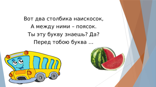 Вот два столбика наискосок, А между ними – поясок. Ты эту букву знаешь? Да? Перед тобою буква … 