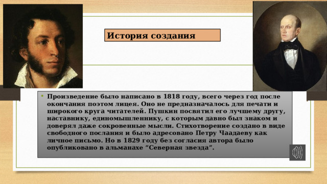 История создания   Произведение было написано в 1818 году, всего через год после окончания поэтом лицея. Оно не предназначалось для печати и широкого круга читателей. Пушкин посвятил его лучшему другу, наставнику, единомышленнику, с которым давно был знаком и доверял даже сокровенные мысли. Стихотворение создано в виде свободного послания и было адресовано Петру Чаадаеву как личное письмо. Но в 1829 году без согласия автора было опубликовано в  альманахе “Северная звезда”. 