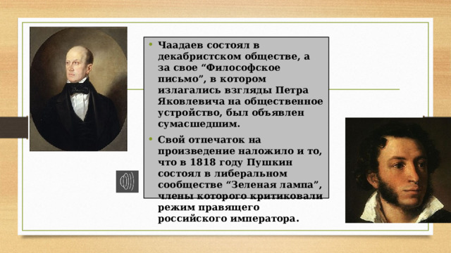 Чаадаев состоял в декабристском обществе, а за свое “Философское письмо”, в котором излагались взгляды Петра Яковлевича на общественное устройство, был объявлен сумасшедшим. Свой отпечаток на произведение наложило и то, что в 1818 году Пушкин состоял в либеральном сообществе “Зеленая лампа”, члены которого критиковали режим правящего российского императора .  