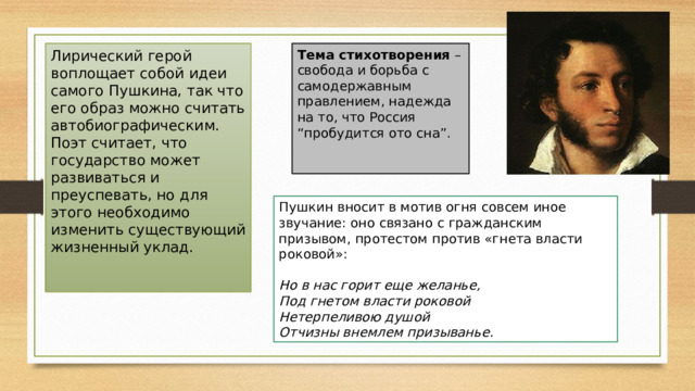 Лирический герой воплощает собой идеи самого Пушкина, так что его образ можно считать автобиографическим. Поэт считает, что государство может развиваться и преуспевать, но для этого необходимо изменить существующий жизненный уклад.    Тема стихотворения  – свобода и борьба с самодержавным правлением, надежда на то, что Россия “пробудится ото сна”.    Пушкин вносит в мотив огня совсем иное звучание: оно связано с гражданским призывом, протестом против «гнета власти роковой»:   Но в нас горит еще желанье,  Под гнетом власти роковой  Нетерпеливою душой  Отчизны внемлем призыванье. 