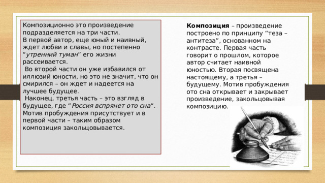 Композиционно это произведение подразделяется на три части. В первой автор, еще юный и наивный, ждет любви и славы, но постепенно “ утренний туман ” его жизни рассеивается.  Во второй части он уже избавился от иллюзий юности, но это не значит, что он смирился – он ждет и надеется на лучшее будущее.  Наконец, третья часть – это взгляд в будущее, где “ Россия вспрянет ото сна “. Мотив пробуждения присутствует и в первой части – таким образом композиция закольцовывается. Композиция  – произведение построено по принципу “теза – антитеза”, основанном на контрасте. Первая часть говорит о прошлом, которое автор считает наивной юностью. Вторая посвящена настоящему, а третья – будущему. Мотив пробуждения ото сна открывает и закрывает произведение, закольцовывая композицию. 