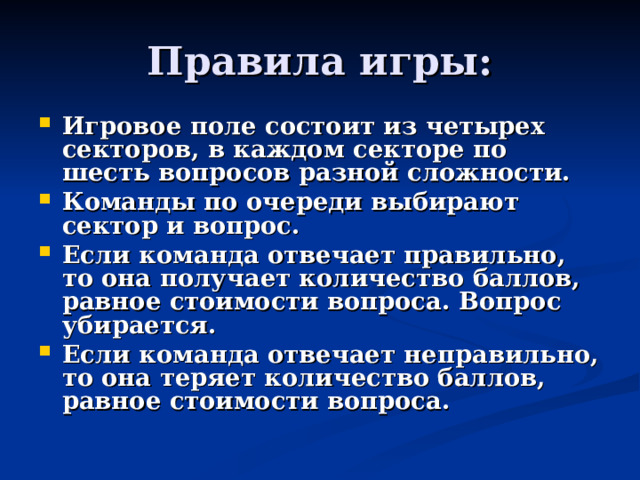 Правила игры: Игровое поле состоит из четырех секторов, в каждом секторе по шесть вопросов разной сложности. Команды по очереди выбирают сектор и вопрос. Если команда отвечает правильно, то она получает количество баллов, равное стоимости вопроса. Вопрос убирается. Если команда отвечает неправильно, то она теряет количество баллов, равное стоимости вопроса.   