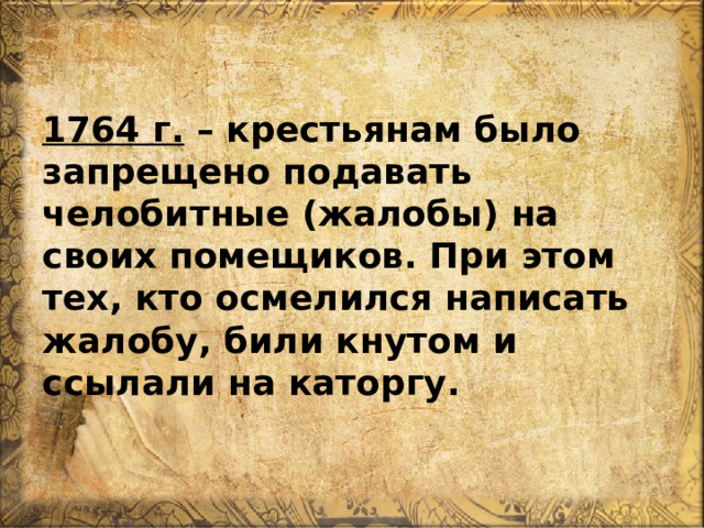  1764 г. – крестьянам было запрещено подавать челобитные (жалобы) на своих помещиков. При этом тех, кто осмелился написать жалобу, били кнутом и ссылали на каторгу. 