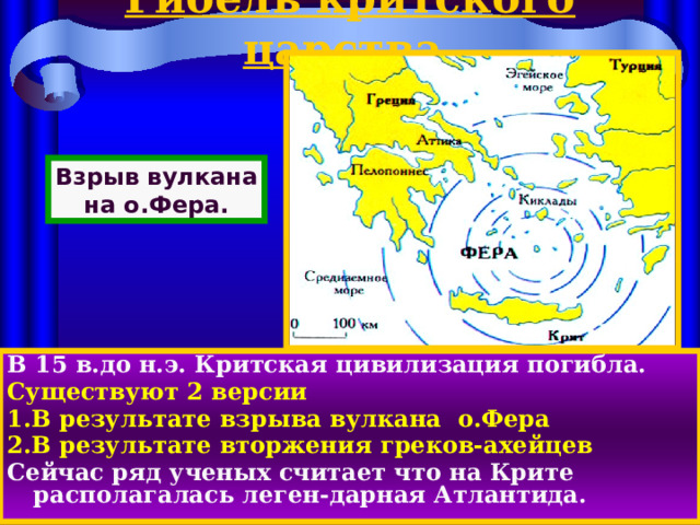 Гибель критского царства. Взрыв вулкана на о.Фера. В 15 в.до н.э. Критская цивилизация погибла. Существуют 2 версии 1.В результате взрыва вулкана о.Фера 2.В результате вторжения греков-ахейцев Сейчас ряд ученых считает что на Крите располагалась леген-дарная Атлантида. 