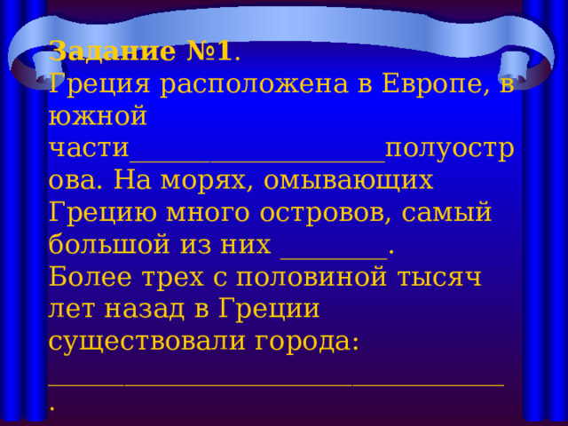    Задание №1 .  Греция расположена в Европе, в южной части___________________полуострова. На морях, омывающих Грецию много островов, самый большой из них ________.  Более трех с половиной тысяч лет назад в Греции существовали города: ____________________________________ .      