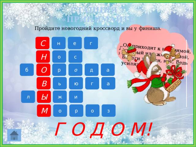 Он пушистый, серебристый, Но рукой его не тронь: Станет капелькою чистой, Как поймаешь на ладонь. Вместо него у снеговика морковка? На лице у деда Мороза длинная, густая, белая…. Снежная буря, метель-это… Две дощечки на снегу, С ними вместе я бегу Он приходит к нам зимой,  Слабый или же большой, Береги ты уши, нос, Ведь усилился... СТАНЦИЯ 7 «ПРИНИМАЙТЕ ПОЗДРАВЛЕНИЯ!»   Пройдите новогодний кроссворд и вы у финиша. С н г е с о Н б О р о д а В а г ю ь ж и л Ы М о р о з Г О Д О М! 