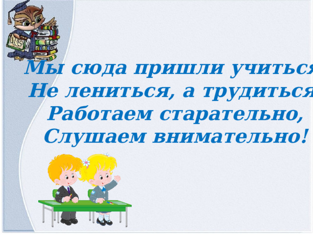 Мы сюда пришли учиться, Не лениться, а трудиться. Работаем старательно, Слушаем внимательно! 