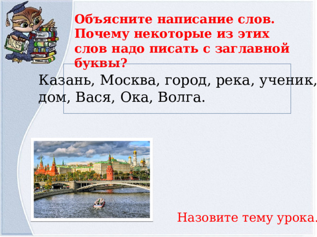 Объясните написание слов. Почему некоторые из этих слов надо писать с заглавной буквы? Казань, Москва, город, река, ученик, дом, Вася, Ока, Волга. Назовите тему урока. 