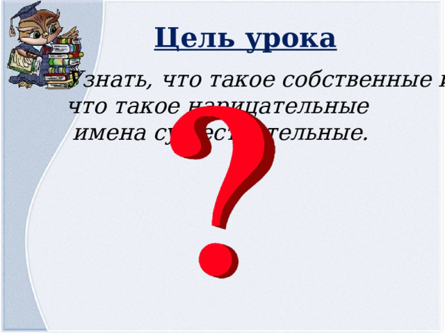 Цель урока Узнать, что такое собственные и что такое нарицательные  имена существительные. 