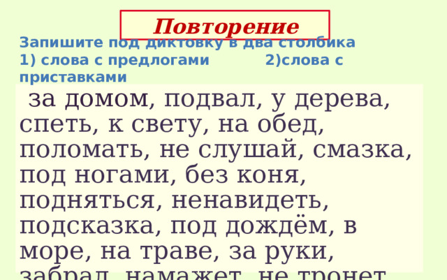 Повторение Запишите под диктовку в два столбика 1) слова с предлогами 2)слова с приставками  за домом , подвал, у дерева, спеть, к свету, на обед, поломать, не слушай, смазка, под ногами, без коня, подняться, ненавидеть, подсказка, под дождём, в море, на траве, за руки, забрал, намажет, не тронет, безопасный, поешь 