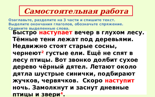 Самостоятельная работа Озаглавьте, разделите на 3 части и спишите текст. Выделите окончания глаголов, обозначьте спряжение. Сравните выделенные слова. Быстро наступает вечер в глухом лесу. Тёмные тени лежат под деревьями. Недвижно стоят старые сосны, чернеют ² густые ели. Ещё не спят в лесу птицы. Вот звонко долбит сухое дерево чёрный дятел. Летают около дятла шустрые синички, подбирают жучков, червячков. Скоро наступит ночь. Замолкнут и заснут дневные птицы и звери ⁴ . 