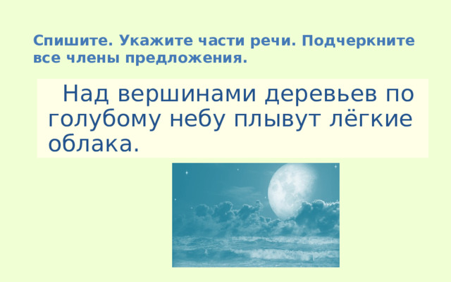 Спишите. Укажите части речи. Подчеркните все члены предложения.  Над вершинами деревьев по голубому небу плывут лёгкие облака. 