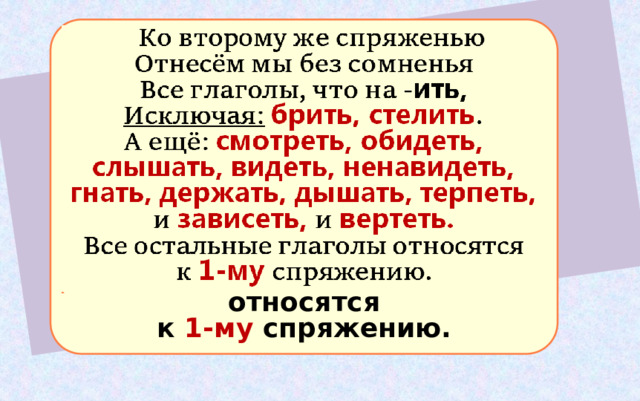  Ко второму же спряженью Отнесём мы без сомненья Все глаголы, что на - ить,  Исключая:  брить, стелить . А ещё: смотреть, обидеть, слышать, видеть, ненавидеть, гнать, держать, дышать, терпеть, и зависеть, и вертеть. Все остальные глаголы относятся к 1-му спряжению. 