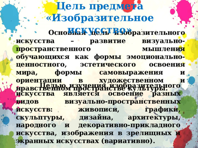 Цель предмета «Изобразительное искусство»  Основная цель изобразительного искусства – развитие визуально-пространственного мышления обучающихся как формы эмоционально-ценностного, эстетического освоения мира, формы самовыражения и ориентации в художественном и нравственном пространстве культуры.   Целью изучения изобразительного искусства является освоение разных видов визуально-пространственных искусств: живописи, графики, скульптуры, дизайна, архитектуры, народного и декоративно-прикладного искусства, изображения в зрелищных и экранных искусствах (вариативно).  