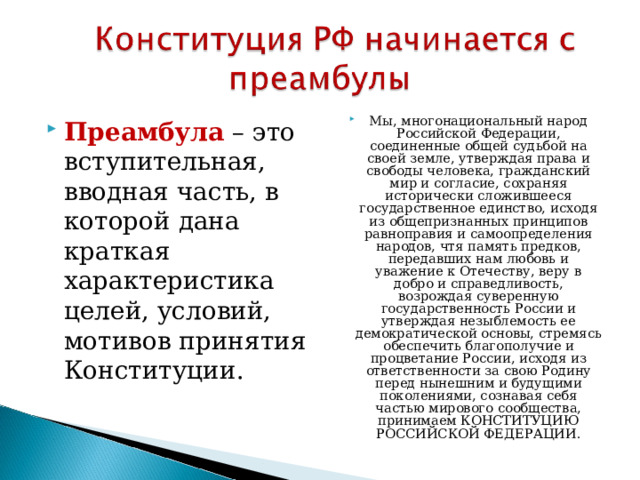 Мы, многонациональный народ Российской Федерации, соединенные общей судьбой на своей земле, утверждая права и свободы человека, гражданский мир и согласие, сохраняя исторически сложившееся государственное единство, исходя из общепризнанных принципов равноправия и самоопределения народов, чтя память предков, передавших нам любовь и уважение к Отечеству, веру в добро и справедливость, возрождая суверенную государственность России и утверждая незыблемость ее демократической основы, стремясь обеспечить благополучие и процветание России, исходя из ответственности за свою Родину перед нынешним и будущими поколениями, сознавая себя частью мирового сообщества, принимаем КОНСТИТУЦИЮ РОССИЙСКОЙ ФЕДЕРАЦИИ.  Преамбула – это вступительная, вводная часть, в которой дана краткая характеристика целей, условий, мотивов принятия Конституции.  