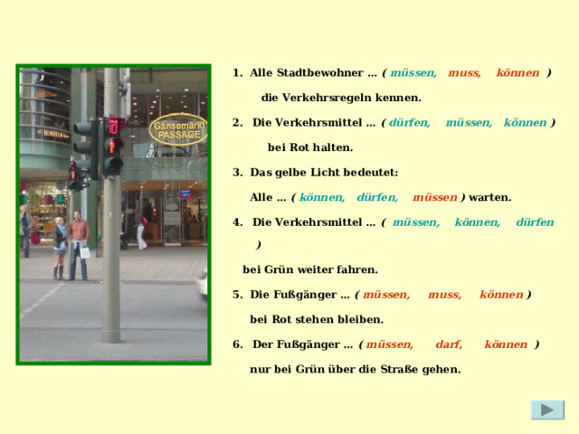 1. Alle Stadtbewohner … ( müssen, muss, können   )  die Verkehrsregeln kennen. Die Verkehrsmittel … ( dürfen, müssen, können )   bei Rot halten. 3. Das gelbe Licht bedeutet:  Alle … ( können,   dürfen, müssen ) warten. Die Verkehrsmittel … ( müssen,    können, dürfen )   bei Grün weiter fahren. 5. Die Fußgänger … ( müssen, muss, können )   bei Rot stehen bleiben. Der Fußgänger … (  müssen, darf, können )   nur bei Grün über die Straße gehen. 