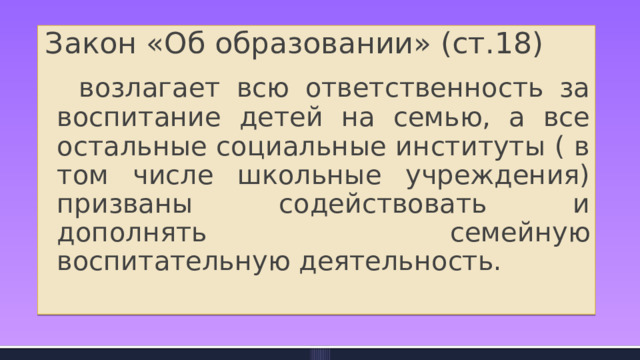 Закон «Об образовании» (ст.18)  возлагает всю ответственность за воспитание детей на семью, а все остальные социальные институты ( в том числе школьные учреждения) призваны содействовать и дополнять семейную воспитательную деятельность. 