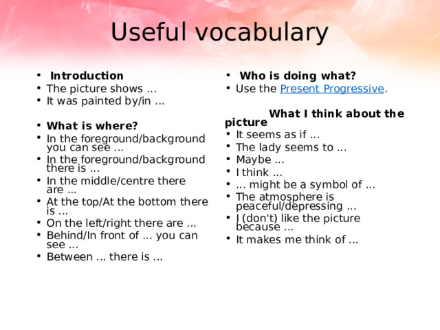 Useful vocabulary  Introduction The picture shows ... It was painted by/in ...   Who is doing what? Use the  Present Progressive .  What is where? In the foreground/background you can see ... In the foreground/background there is ... In the middle/centre there are ... At the top/At the bottom there is ... On the left/right there are ... Behind/In front of ... you can see ... Between ... there is ...   What I think about the picture It seems as if ... The lady seems to ... Maybe ... I think ... ... might be a symbol of ... The atmosphere is peaceful/depressing ... I (don't) like the picture because ... It makes me think of ... 