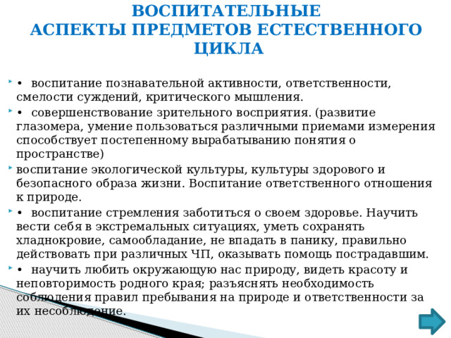 ВОСПИТАТЕЛЬНЫЕ АСПЕКТЫ ПРЕДМЕТОВ ЕСТЕСТВЕННОГО ЦИКЛА •  воспитание познавательной активности, ответственности, смелости суждений, критического мышления. •  совершенствование зрительного восприятия. (развитие глазомера, умение пользоваться различными приемами измерения способствует постепенному вырабатыванию понятия о пространстве) воспитание экологической культуры, культуры здорового и безопасного образа жизни. Воспитание ответственного отношения к природе. •  воспитание стремления заботиться о своем здоровье. Научить вести себя в экстремальных ситуациях, уметь сохранять хладнокровие, самообладание, не впадать в панику, правильно действовать при различных ЧП, оказывать помощь пострадавшим. •  научить любить окружающую нас природу, видеть красоту и неповторимость родного края; разъяснять необходимость соблюдения правил пребывания на природе и ответственности за их несоблюдение. 