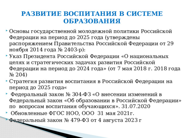 РАЗВИТИЕ ВОСПИТАНИЯ В СИСТЕМЕ ОБРАЗОВАНИЯ Основы государственной молодежной политики Российской Федерации на период до 2025 года (утверждены распоряжением Правительства Российской Федерации от 29 ноября 2014 года № 2403-р): Указ Президента Российской Федерации «О национальных целях и стратегических задачах развития Российской Федерации на период до 2024 года» (от 7 мая 2018 г. 2018 года № 204) Стратегия развития воспитания в Российской Федерации на период до 2025 года«  Федеральный закон № 304-ФЗ «О внесении изменений в Федеральный закон «Об образовании в Российской Федерации» по вопросам воспитания обучающихся». 31.07.2020  Обновленные ФГОС НОО, ООО 31 мая 2021г. Федеральный закон № 479-ФЗ от 4 августа 2023 г 