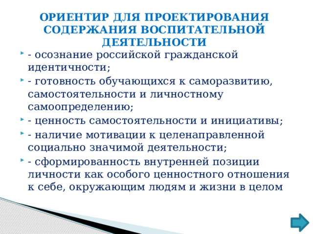 ОРИЕНТИР ДЛЯ ПРОЕКТИРОВАНИЯ СОДЕРЖАНИЯ ВОСПИТАТЕЛЬНОЙ ДЕЯТЕЛЬНОСТИ - осознание российской гражданской идентичности; - готовность обучающихся к саморазвитию, самостоятельности и личностному самоопределению; - ценность самостоятельности и инициативы; - наличие мотивации к целенаправленной социально значимой деятельности; - сформированность внутренней позиции личности как особого ценностного отношения к себе, окружающим людям и жизни в целом 