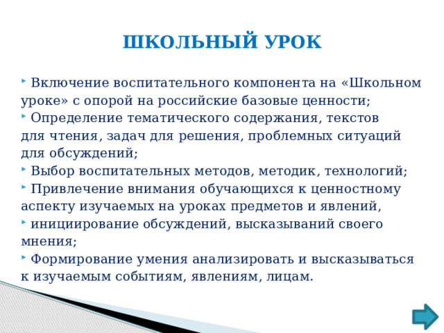 ШКОЛЬНЫЙ УРОК Включение воспитательного компонента на «Школьном уроке» с опорой на российские базовые ценности; Определение тематического содержания, текстов для чтения, задач для решения, проблемных ситуаций для обсуждений; Выбор воспитательных методов, методик, технологий; Привлечение внимания обучающихся к ценностному аспекту изучаемых на уроках предметов и явлений, инициирование обсуждений, высказываний своего мнения; Формирование умения анализировать и высказываться к изучаемым событиям, явлениям, лицам. 