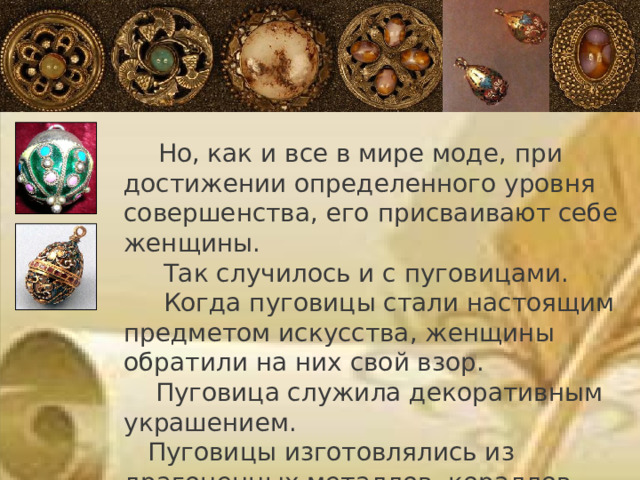  Но, как и все в мире моде, при достижении определенного уровня совершенства, его присваивают себе женщины.  Так случилось и с пуговицами.  Когда пуговицы стали настоящим предметом искусства, женщины обратили на них свой взор.  Пуговица служила декоративным украшением.  Пуговицы изготовлялись из драгоценных металлов, кораллов, янтаря. 