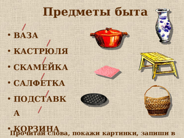 Предметы быта ВАЗА КАСТРЮЛЯ СКАМЕЙКА САЛФЕТКА ПОДСТАВКА КОРЗИНА Прочитай слова, покажи картинки, запиши в тетрадь. 