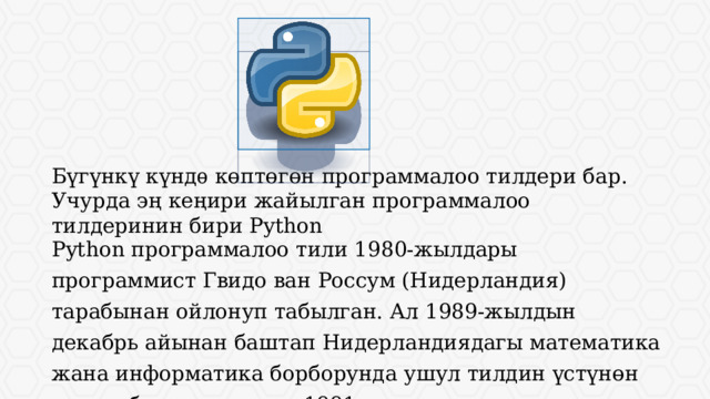 Бүгүнкү күндѳ көптөгөн программалоо тилдери бар. Учурда эң кеңири жайылган программалоо тилдеринин бири Python Python программалоо тили 1980-жылдары программист Гвидо ван Россум (Нидерландия) тарабынан ойлонуп табылган. Ал 1989-жылдын декабрь айынан баштап Нидерландиядагы математика жана информатика борборунда ушул тилдин үстүнөн иштеп баштаган жана 1991-жылы колдонууга сунуштаган. 