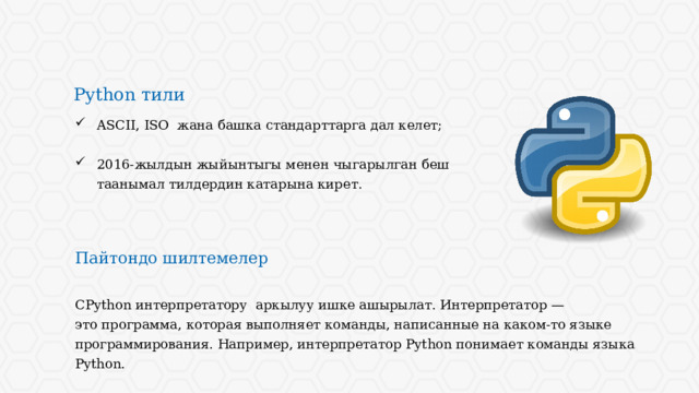 Python тили ASCII, ISO жана башка стандарттарга дал келет; 2016-жылдын жыйынтыгы менен чыгарылган беш таанымал тилдердин катарына кирет. Пайтондо шилтемелер CPython интерпретатору аркылуу ишке ашырылат. Интерпретатор — это программа, которая выполняет команды, написанные на каком-то языке программирования. Например, интерпретатор Python понимает команды языка Python. 