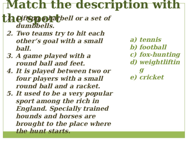  Match the description with the sport Lifting a barbell or a set of dumbbells. Two teams try to hit each other’s goal with a small ball. A game played with a round ball and feet. It is played between two or four players with a small round ball and a racket. It used to be a very popular sport among the rich in England. Specially trained hounds and horses are brought to the place where the hunt starts. tennis football fox-hunting weightlifting cricket 