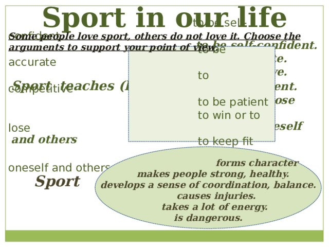 Sport in our life  to be self-confident.  to be accurate  to competitive  to be patient  to win or to lose  to keep fit  to defend oneself and others    to be self-confident.  to be accurate.  to competitive. Sport teaches (helps) to be patient.  to win or to lose  to keep fit  to defend oneself and others Some people love sport, others do not love it. Choose the arguments to support your point of view .  forms character  makes people strong, healthy. develops a sense of coordination, balance.  causes injuries.  takes a lot of energy. is dangerous.  Sport 