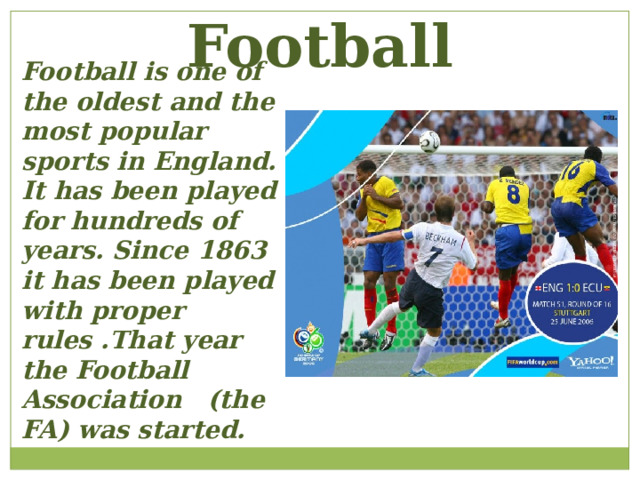 Football Football is one of the oldest and the most popular sports in England. It has been played for hundreds of years. Since 1863 it has been played with proper rules .That year the Football Association (the FA) was started. 