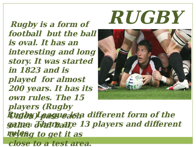 RUGBY  Rugby is a form of football but the ball is oval. It has an interesting and long story. It was started in 1823 and is played for almost 200 years. It has its own rules. The 15 players (Rugby Union) pass each other oval ball, trying to get it as close to a test area. Rugby League is a different form of the game. There are 13 players and different rules . 