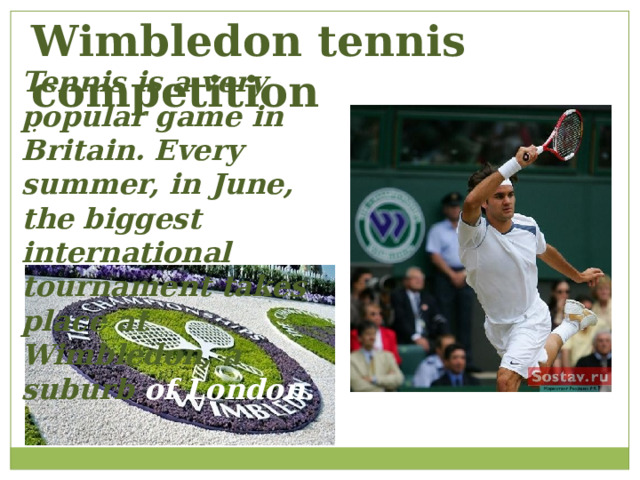 Wimbledon tennis competition . Tennis is a very popular game in Britain. Every summer, in June, the biggest international tournament takes place at Wimbledon, a suburb of London. 
