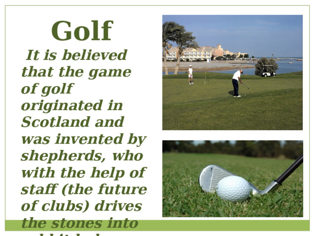 Golf  It is believed that the game of golf originated in Scotland and was invented by shepherds, who with the help of staff (the future of clubs) drives the stones into rabbit holes. 