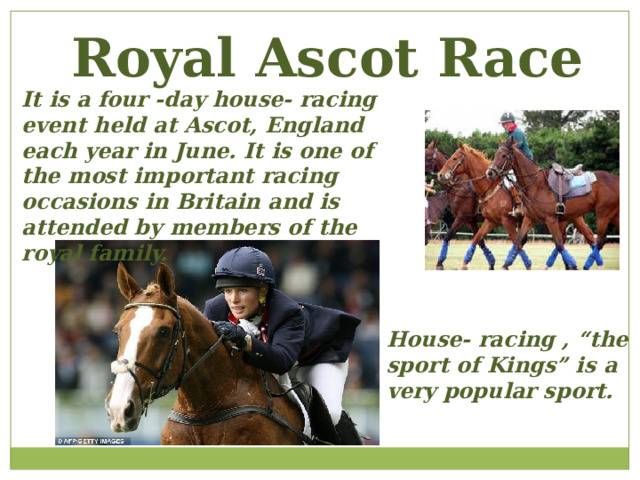 Royal Ascot Race It is a four -day house- racing event held at Ascot, England each year in June. It is one of the most important racing occasions in Britain and is attended by members of the royal family. House- racing , “the sport of Kings” is a very popular sport. 
