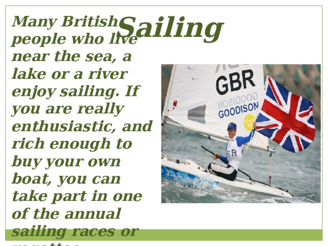 Sailing Many British people who live near the sea, a lake or a river enjoy sailing. If you are really enthusiastic, and rich enough to buy your own boat, you can take part in one of the annual sailing races or regattas. 
